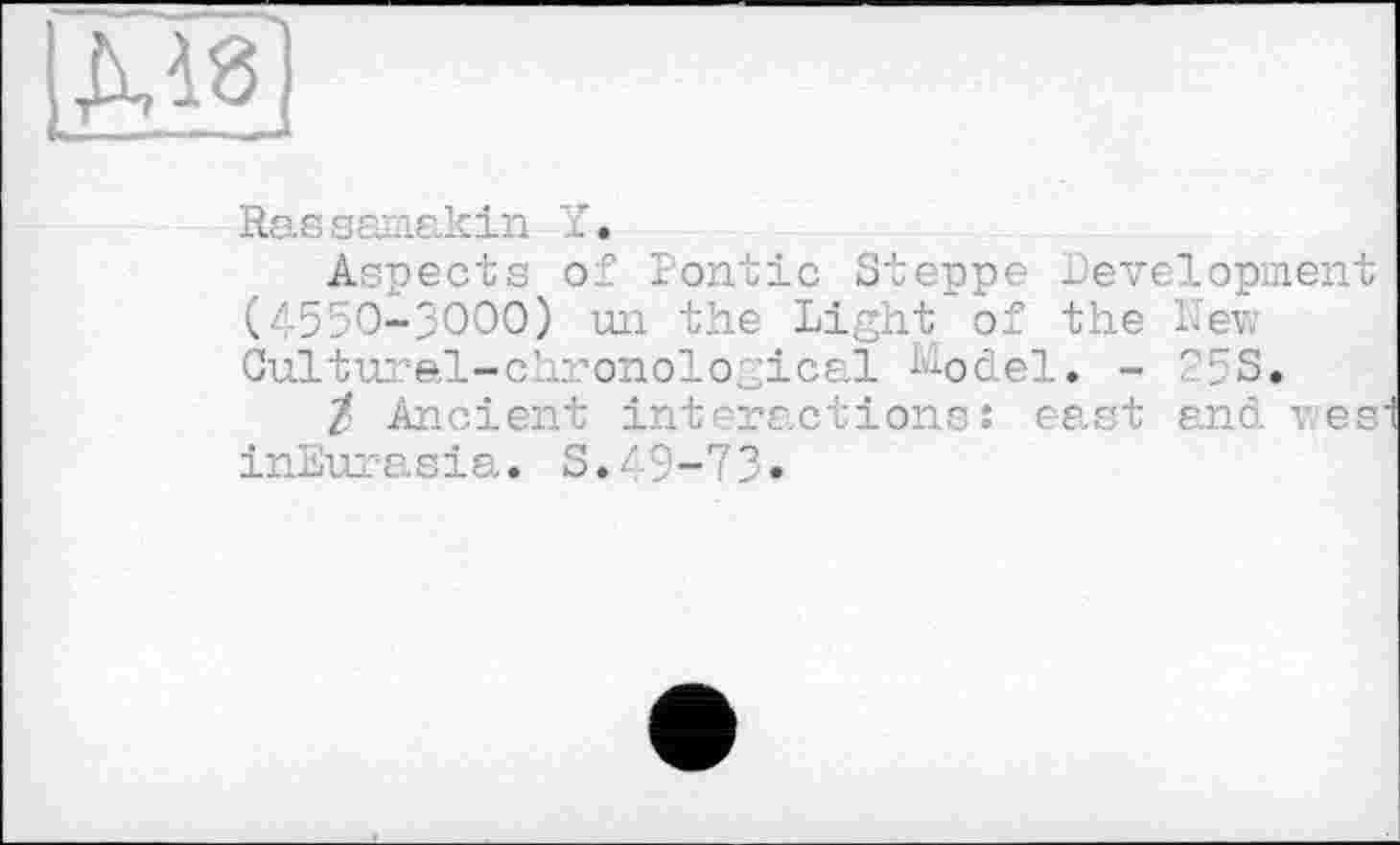 ﻿LM8J
Sassamakin Y.
Aspects of rontic Steppe Development (4550-3000) un the Light of the Lev, Cultural-chronological I40del. - 25S.
Z Ancient interactions: east and res inEurasia. S.49-73•